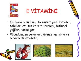 E VİTAMİNİ

• En fazla bulunduğu besinler; yeşil bitkiler,
  tahıllar, et, süt ve süt ürünleri, bitkisel
  yağlar, karaciğer.
• Vücudumuza yararları; üreme, gelişme ve
  büyümede etkilidir.
 