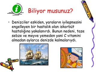Biliyor musunuz?
• Denizciler eskiden, yaraların iyileşmesini
  engelleyen bir hastalık olan iskorbüt
  hastalığına yakalanırdı. Bunun nedeni, taze
  sebze ve meyve yemeden yani C vitamini
  almadan aylarca denizde kalmalarıydı.
 