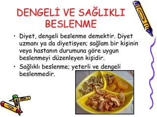 DENGELİ VE SAĞLIKLI
     BESLENME
• Diyet, dengeli beslenme demektir. Diyet
  uzmanı ya da diyetisyen; sağlam bir kişinin
  veya hastanın durumuna göre uygun
  beslenmeyi düzenleyen kişidir.
• Sağlıklı beslenme; yeterli ve dengeli
  beslenmedir.
 