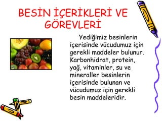 BESİN İÇERİKLERİ VE
    GÖREVLERİ
           Yediğimiz besinlerin
        içerisinde vücudumuz için
        gerekli maddeler bulunur.
        Karbonhidrat, protein,
        yağ, vitaminler, su ve
        mineraller besinlerin
        içerisinde bulunan ve
        vücudumuz için gerekli
        besin maddeleridir.
 