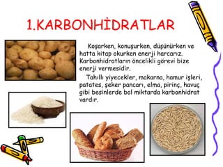 1.KARBONHİDRATLAR
         Koşarken, konuşurken, düşünürken ve
      hatta kitap okurken enerji harcarız.
      Karbonhidratların öncelikli görevi bize
      enerji vermesidir.
        Tahıllı yiyecekler, makarna, hamur işleri,
      patates, şeker pancarı, elma, pirinç, havuç
      gibi besinlerde bol miktarda karbonhidrat
      vardır.
 