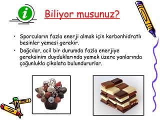 Biliyor musunuz?

• Sporcuların fazla enerji almak için karbonhidratlı
  besinler yemesi gerekir.
• Dağcılar, acil bir durumda fazla enerjiye
  gereksinim duyduklarında yemek üzere yanlarında
  çoğunlukla çikolata bulundururlar.
 