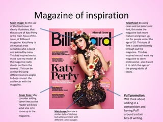 Magazine of inspiration
Masthead: By using
clean and cut colors and
font, this make the
magazine look more
mature and grown up,
not for people under the
age of 20. This type of
font is used consistently
through out the
magazine. This has
inspired me as I want my
magazine to seem
professional , also I want
it to catch the eyes of
the young adults of
today .
Main Image: By the use
of the front cover it
clearly illustrates, that
the picture of Katy Perry
is the main focus of this
issue ,of Billboard
magazine. Katy Perry is
an musical artist
sensation who is loved
and adored by many.
This has inspired me to
make sure my model of
the magazine really
stands out form the
crowed . This can be
achieve by using
different camera angles
to help connect the
audiences with the
magazine.
Cover lines: May
consider adding
cover lines so the
reader will know
what else is to
come up in the
magazine.
Puff promotion:
Will think about
adding in a
competition and
having Puff
around certain
bits of writing.
Main Image: May use a
similar style of clothing,
but will experiment with
different camera angles
 