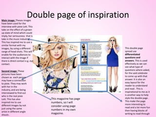 Double page of inspiration
This double page
spread use
differentiated
questions and
answers. This is used
effectively as we can
see what type of
questions where asked,
for the said celebrate
to come up with that
answer. It is also an
easy layout for the
reader to understand
and read . This is
inspirational to me as it
is another way to help
style the double page .
This make the page
more interesting to
read and a lot more fun
then having blocks of
writing to read through
Main image: Theses images
have been used for the
interview with pixie Lott. This
take on the effect of a grown
up state of mind which could
imply, her seriousness that is
take in the music industry.
This has inspired me to use a
similar format with my
images, by using a different
range of head shots. This will
enable for the audiences to
interact with the image if
there is direct contact e.g. eye
contact.
Second image: These
pictures have been
chosen as each person
may have a connection
to pixie. They may work
with her in the
industry, and are being
interviewed to find out
who is the real pixie
Lott. This has also
inspired me to use
different images by not
just using the same
artist in different angle
shouts .
This magazine has page
numbers, so I will
consider using page
numbers in my own
magazine.
 