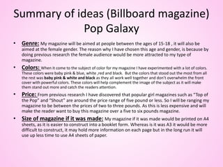 Summary of ideas (Billboard magazine)
Pop Galaxy
• Genre: My magazine will be aimed at people between the ages of 15-18 , it will also be
aimed at the female gender. The reason why I have chosen this age and gender, is because by
doing previous research the female audience would be more attracted to my type of
magazine.
• Colors: When it come to the subject of color for my magazine I have experimented with a lot of colors.
These colors were baby pink & blue, white ,red and black. But the colors that stood out the most from all
the rest was baby pink & white and black as they all work well together and don’t overwhelm the front
cover with powerful colors. These colors will help complement the image of the subject as it will make
them stand out more and catch the readers attention.
• Price: From previous research I have discovered that popular girl magazines such as “Top of
the Pop” and “Shout” are around the price range of five pound or less. So I will be ranging my
magazine to be between the prices of two to three pounds. As this is less expensive and will
make the reader want to buy this magazine over a five to six pounds magazine.
• Size of magazine if it was made: My magazine if it was made would be printed on A4
sheets, as it is easier to construct into a booklet form. Whereas is it was A3 it would be more
difficult to construct, it may hold more information on each page but in the long run it will
use up less time to use A4 sheets of paper.
 
