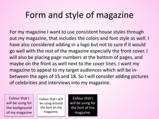 Form and style of magazine
For my magazine I want to use consistent house styles through
out my magazine, that includes the colors and font style as well. I
have also considered adding in a logo but not to sure if it would
go well with the rest of the magazine especially the front cover. I
will also be placing page numbers at the bottom of pages, and
maybe on the front as well next to the cover lines. I want my
magazine to appeal to my target audiences which will be in-
between the ages of 15 and 18. So I will consider adding pictures
of celebrities and interviews into my magazine.
Colour that I
will be using for
the background
of my magazine
Colour that I will
be using around
the font on my
magazine.
Colour that I
will be using for
the font of the
magazine.
 