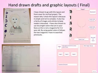 Hand drawn drafts and graphic layouts ( Final)
I have chosen to go with this layout and
front cover for my final project. The
reason why I chose this layout is because
it simple and not to complex. It also has
a Varity of images and articles to keep
readers interested. I have also chosen to
use less bright colors that are in your
faces as this is not a magazine for 5-6
year old. By using pastel colors it follows
the two magazine I have re-searched
previously .
 