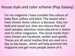 House style and color scheme (Pop Galaxy)
For my magazine I have consider the colours of
baby blue ,yellow and black .The reason why I
have chosen these colours is because they are
bold and stand out, they are colours that will
catch peoples attention when placed on a shelve
next to other magazines. The social media that I
have chosen are Facebook, twitter and spotify.
Theses are all social medias that are used on a
day to day bases , which will help promote the
magazine and get more people aware of it.
 