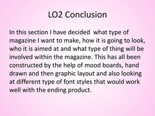 LO2 Conclusion
In this section I have decided what type of
magazine I want to make, how it is going to look,
who it is aimed at and what type of thing will be
involved within the magazine. This has all been
constructed by the help of mood boards, hand
drawn and then graphic layout and also looking
at different type of font styles that would work
well with the ending product.
 