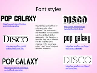 Font styles
I found these style of font by
using a website called
“DaFont”. The reason why I
like these font is because they
are clean and cut. Nether
reason why I like these font is
because, they are all different
but still hold the same
meaning in this cause “pop
galaxy” and “Disco”, the joint
reason is pop music.
http://www.dafont.com/the-inbox-
st.font?text=pop+galaxy
http://www.dafont.com/borg.f
ont?text=pop+galaxy
http://www.dafont.com/move-
on.font?text=pop+galaxy
http://www.dafont.com/po
nymaker.font?text=Disco
http://www.dafont.com/slabs.f
ont?text=Disco
http://www.dafont.com/li
on-king.font?text=Disco
 