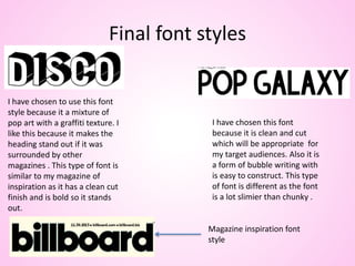 Final font styles
I have chosen to use this font
style because it a mixture of
pop art with a graffiti texture. I
like this because it makes the
heading stand out if it was
surrounded by other
magazines . This type of font is
similar to my magazine of
inspiration as it has a clean cut
finish and is bold so it stands
out.
I have chosen this font
because it is clean and cut
which will be appropriate for
my target audiences. Also it is
a form of bubble writing with
is easy to construct. This type
of font is different as the font
is a lot slimier than chunky .
Magazine inspiration font
style
 