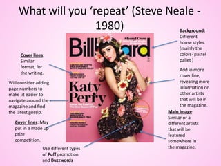 What will you ‘repeat’ (Steve Neale -
1980)
Cover lines:
Similar
format, for
the writing.
Main image:
Similar or a
different artists
that will be
featured
somewhere in
the magazine.
Background:
Different
house styles.
(mainly the
colors- pastel
pallet )
Cover lines: May
put in a made up
prize
competition.
Add in more
cover line,
revealing more
information on
other artists
that will be in
the magazine.
Use different types
of Puff promotion
and Buzzwords
Will consider adding
page numbers to
make ,it easier to
navigate around the
magazine and find
the latest gossip.
 