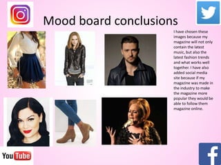 Mood board conclusions
I have chosen these
images because my
magazine will not only
contain the latest
music, but also the
latest fashion trends
and what works well
together. I have also
added social media
site because if my
magazine was made in
the industry to make
the magazine more
popular they would be
able to follow them
magazine online.
 