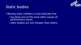 Static bodies 
• Moving static colliders is now basically free 
• has been one of the most often causes of 
performance issues 
• static bodies are still cheaper than others 
 