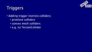 Triggers 
• Adding trigger restricts colliders: 
• primitive colliders 
• convex mesh colliders 
• e.g. no TerrainCollider 
 