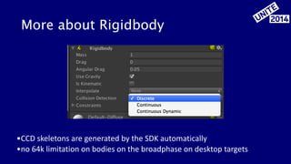 More about Rigidbody 
•CCD 
skeletons 
are 
generated 
by 
the 
SDK 
automatically 
•no 
64k 
limitation 
on 
bodies 
on 
the 
broadphase 
on 
desktop 
targets 
 
