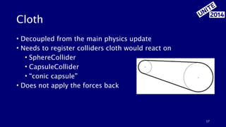 Cloth 
• Decoupled from the main physics update 
• Needs to register colliders cloth would react on 
• SphereCollider 
• CapsuleCollider 
• “conic capsule” 
• Does not apply the forces back 
17 
 