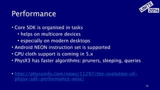 Performance 
• Core SDK is organised in tasks 
• helps on multicore devices 
• especially on modern desktops 
• Android NEON instruction set is supported 
• GPU cloth support is coming in 5.x 
• PhysX3 has faster algorithms: pruners, sleeping, queries 
! 
• http://physxinfo.com/news/11297/the-evolution-of-physx- 
sdk-performance-wise/ 
20 
 