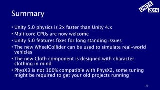 Summary 
• Unity 5.0 physics is 2x faster than Unity 4.x 
• Multicore CPUs are now welcome 
• Unity 5.0 features fixes for long standing issues 
• The new WheelCollider can be used to simulate real-world 
vehicles 
• The new Cloth component is designed with character 
clothing in mind 
• PhysX3 is not 100% compatible with PhysX2, some tuning 
might be required to get your old projects running 
22 
 
