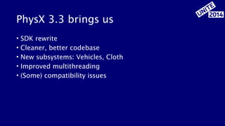 PhysX 3.3 brings us 
• SDK rewrite 
• Cleaner, better codebase 
• New subsystems: Vehicles, Cloth 
• Improved multithreading 
• (Some) compatibility issues 
 
