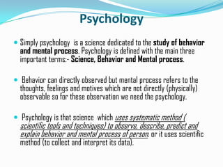 Psychology
 Simply psychology is a science dedicated to the study of behavior
and mental process. Psychology is defined with the main three
important terms:- Science, Behavior and Mental process.
 Behavior can directly observed but mental process refers to the
thoughts, feelings and motives which are not directly (physically)
observable so for these observation we need the psychology.
 Psychology is that science which uses systematic method (
scientific tools and techniques) to observe, describe, predict and
explain behavior and mental process of person. or it uses scientific
method (to collect and interpret its data).
 
