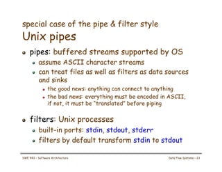 special case of the pipe & filter style
Unix pipes
! pipes: buffered streams supported by OS
! assume ASCII character streams
! can treat files as well as filters as data sources
and sinks
! the good news: anything can connect to anything
! the bad news: everything must be encoded in ASCII,
if not, it must be “translated” before piping
! filters: Unix processes
! built-in ports: stdin, stdout, stderr
! filters by default transform stdin to stdout
SWE 443 – Software Architecture Data Flow Systems – 23
 