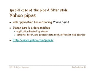 special case of the pipe & filter style
Yahoo pipes
! web application for authoring Yahoo pipes
! Yahoo pipe is a data mashup
! application hosted by Yahoo
! combine, filter, and present data from different web sources
! http://pipes.yahoo.com/pipes/
SWE 443 – Software Architecture Data Flow Systems – 25
 