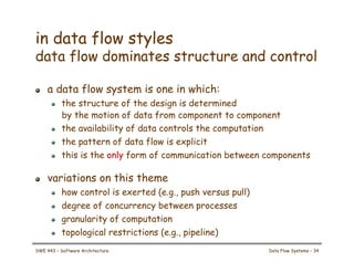 in data flow styles
data flow dominates structure and control
! a data flow system is one in which:
! the structure of the design is determined
by the motion of data from component to component
! the availability of data controls the computation
! the pattern of data flow is explicit
! this is the only form of communication between components
! variations on this theme
! how control is exerted (e.g., push versus pull)
! degree of concurrency between processes
! granularity of computation
! topological restrictions (e.g., pipeline)
SWE 443 – Software Architecture Data Flow Systems – 34
 