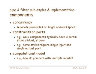 pipe & filter sub-styles & implementation
components
! concurrency
! separate processes or single address space
! constraints on ports
! e.g., Unix components typically have 3 ports:
stdin, stdout, stderr
! e.g., some styles require single input and
single output port
! computational model
! e.g., how do you deal with multiple inputs?
SWE 443 – Software Architecture Data Flow Systems – 36
 