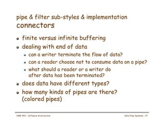 pipe & filter sub-styles & implementation
connectors
! finite versus infinite buffering
! dealing with end of data
! can a writer terminate the flow of data?
! can a reader choose not to consume data on a pipe?
! what should a reader or a writer do
after data has been terminated?
! does data have different types?
! how many kinds of pipes are there?
(colored pipes)
SWE 443 – Software Architecture Data Flow Systems – 37
 