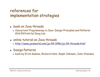 references for
implementation strategies
! book on Java threads
! Concurrent Programming in Java: Design Principles and Patterns
(2nd Edition) by Doug Lea
! online tutorial on Java threads
! http://www.javaworld.com/jw-04-1996/jw-04-threads.html
! Design Patterns
! book by Erich Gamma, Richard Helm, Ralph Johnson, John Vlissides
SWE 443 – Software Architecture Data Flow Systems – 38
 