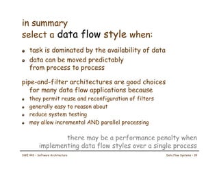 in summary
select a data flow style when:
! task is dominated by the availability of data
! data can be moved predictably
from process to process
pipe-and-filter architectures are good choices
for many data flow applications because
! they permit reuse and reconfiguration of filters
! generally easy to reason about
! reduce system testing
! may allow incremental AND parallel processing
there may be a performance penalty when
implementing data flow styles over a single process
SWE 443 – Software Architecture Data Flow Systems – 39
 