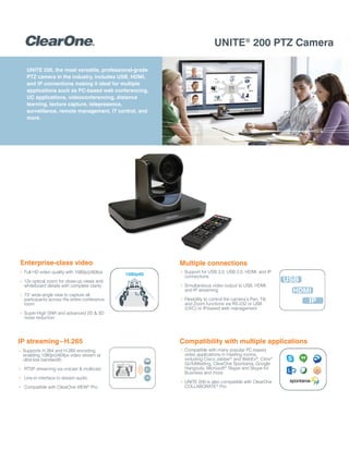 UNITE®
200 PTZ Camera
UNITE 200, the most versatile, professional-grade
PTZ camera in the industry, includes USB, HDMI,
and IP connections making it ideal for multiple
applications such as PC-based web conferencing,
UC applications, videoconferencing, distance
learning, lecture capture, telepresence,
surveillance, remote management, IT control, and
more.
+ Compatible with many popular PC-based
video applications in meeting rooms,
including Cisco Jabber®
and WebEx®
, Citrix®
GoToMeeting, ClearOne Spontania, Google
Hangouts, Microsoft®
Skype and Skype for
Business and more
+ UNITE 200 is also compatible with ClearOne
COLLABORATE®
Pro
Compatibility with multiple applicationsIP streaming–H.265
+ Supports H.264 and H.265 encoding,
enabling 1080p@60fps video stream at
ultra-low bandwidth
+ RTSP streaming via unicast & multicast
+ Line-in interface to stream audio
+ Compatible with ClearOne VIEW®
Pro
Enterprise-class video
+ Full HD video quality with 1080p@60fps
+ 12x optical zoom for close-up views and
whiteboard details with complete clarity
+ 73° wide-angle view to capture all
participants across the entire conference
room
+ Super-High SNR and advanced 2D & 3D
noise reduction
1080p60
Multiple connections
+ Support for USB 3.0, USB 2.0, HDMI, and IP
connections
+ Simultaneous video output to USB, HDMI,
and IP streaming
+ Flexibility to control the camera’s Pan, Tilt,
and Zoom functions via RS-232 or USB
(UVC) or IP-based web management
IP
USB
HDMI
 