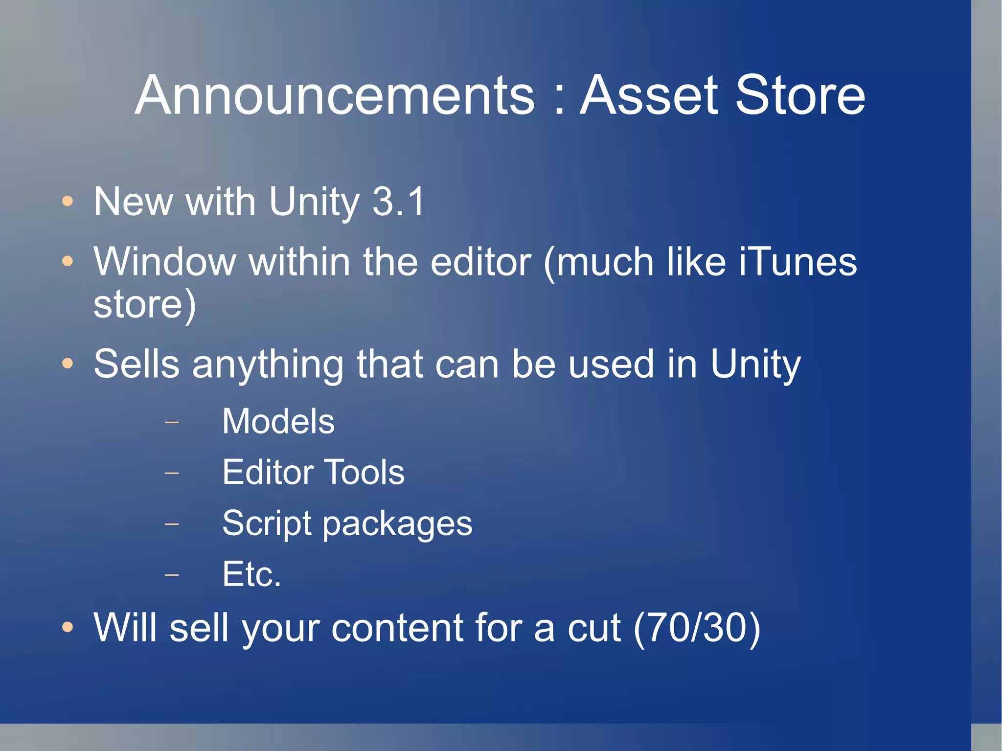 Announcements : Asset Store New with Unity 3.1 Window within the editor (much like iTunes store) Sells anything that can be used in Unity Models Editor Tools Script packages Etc. Will sell your content for a cut (70/30) 
