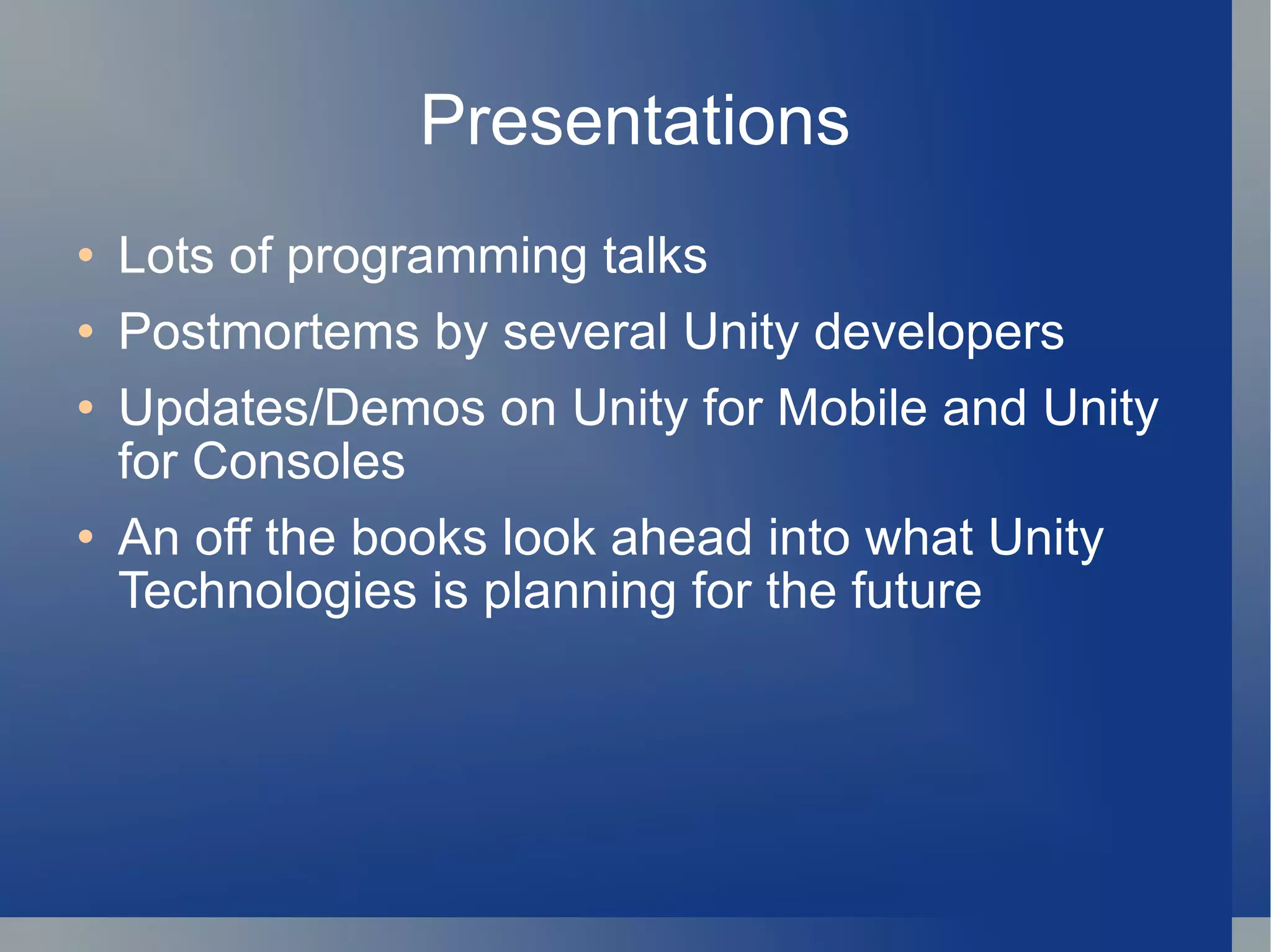 Presentations Lots of programming talks Postmortems by several Unity developers Updates/Demos on Unity for Mobile and Unity for Consoles An off the books look ahead into what Unity Technologies is planning for the future 