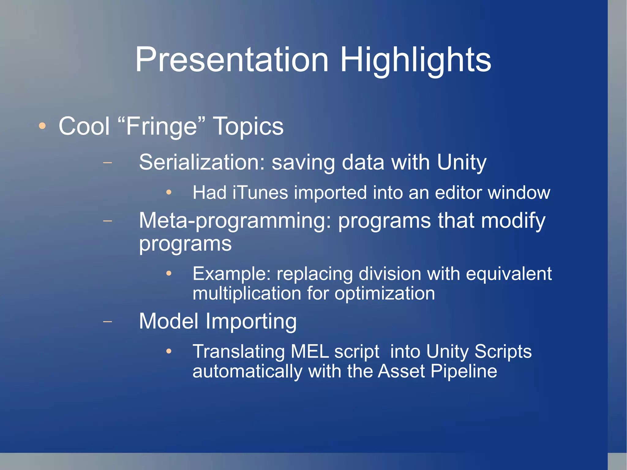 Presentation Highlights Cool “Fringe” Topics Serialization: saving data with Unity Had iTunes imported into an editor window Meta-programming: programs that modify programs Example: replacing division with equivalent multiplication for optimization Model Importing Translating MEL script  into Unity Scripts automatically with the Asset Pipeline 
