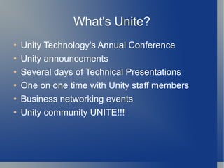 What's Unite? Unity Technology's Annual Conference Unity announcements Several days of Technical Presentations One on one time with Unity staff members Business networking events Unity community UNITE!!! 