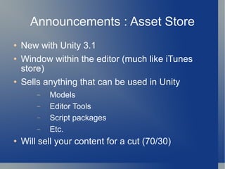 Announcements : Asset Store New with Unity 3.1 Window within the editor (much like iTunes store) Sells anything that can be used in Unity Models Editor Tools Script packages Etc. Will sell your content for a cut (70/30) 