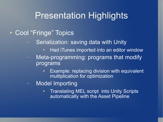 Presentation Highlights Cool “Fringe” Topics Serialization: saving data with Unity Had iTunes imported into an editor window Meta-programming: programs that modify programs Example: replacing division with equivalent multiplication for optimization Model Importing Translating MEL script  into Unity Scripts automatically with the Asset Pipeline 