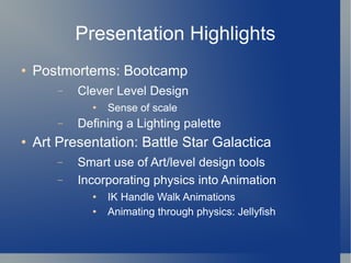 Presentation Highlights Postmortems: Bootcamp Clever Level Design Sense of scale Defining a Lighting palette Art Presentation: Battle Star Galactica Smart use of Art/level design tools Incorporating physics into Animation IK Handle Walk Animations Animating through physics: Jellyfish 