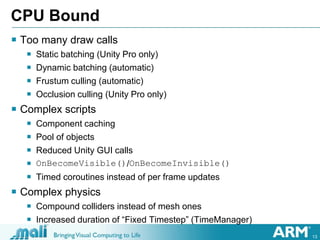 13
CPU Bound
 Too many draw calls
 Static batching (Unity Pro only)
 Dynamic batching (automatic)
 Frustum culling (automatic)
 Occlusion culling (Unity Pro only)
 Complex scripts
 Component caching
 Pool of objects
 Reduced Unity GUI calls
 OnBecomeVisible()/OnBecomeInvisible()
 Timed coroutines instead of per frame updates
 Complex physics
 Compound colliders instead of mesh ones
 Increased duration of “Fixed Timestep” (TimeManager)
 