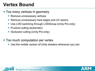 16
Vertex Bound
 Too many vertices in geometry
 Remove unnecessary vertices
 Remove unnecessary hard edges and UV seams
 Use LOD switching through LODGroup (Unity Pro only)
 Frustum culling (automatic)
 Occlusion culling (Unity Pro only)
 Too much computation per vertex
 Use the mobile version of Unity shaders whenever you can
 
