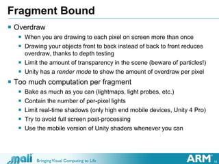 18
Fragment Bound
 Overdraw
 When you are drawing to each pixel on screen more than once
 Drawing your objects front to back instead of back to front reduces
overdraw, thanks to depth testing
 Limit the amount of transparency in the scene (beware of particles!)
 Unity has a render mode to show the amount of overdraw per pixel
 Too much computation per fragment
 Bake as much as you can (lightmaps, light probes, etc.)
 Contain the number of per-pixel lights
 Limit real-time shadows (only high end mobile devices, Unity 4 Pro)
 Try to avoid full screen post-processing
 Use the mobile version of Unity shaders whenever you can
 
