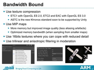 22
Bandwidth Bound
 Use texture compression
 ETC1 with OpenGL ES 2.0, ETC2 and EAC with OpenGL ES 3.0
 ASTC is the new Khronos standard soon to be supported by Unity
 Use MIP maps
 More memory but improved image quality (less aliasing artefacts)
 Optimized memory bandwidth (when sampling from smaller maps)
 Use 16bits textures where you can cope with reduced detail
 Use trilinear and anisotropic filtering in moderation
 