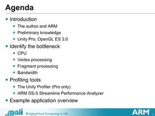 2
Agenda
 Introduction
 The author and ARM
 Preliminary knowledge
 Unity Pro, OpenGL ES 3.0
 Identify the bottleneck
 CPU
 Vertex processing
 Fragment processing
 Bandwidth
 Profiling tools
 The Unity Profiler (Pro only)
 ARM DS-5 Streamline Performance Analyzer
 Example application overview
 