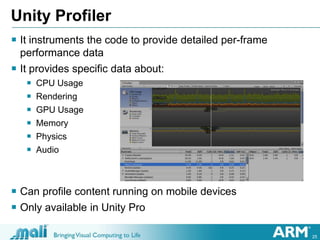 25
Unity Profiler
 It instruments the code to provide detailed per-frame
performance data
 It provides specific data about:
 CPU Usage
 Rendering
 GPU Usage
 Memory
 Physics
 Audio
 Can profile content running on mobile devices
 Only available in Unity Pro
 