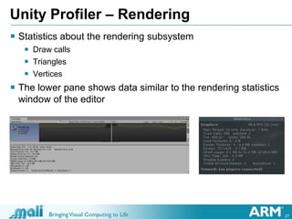 27
Unity Profiler – Rendering
 Statistics about the rendering subsystem
 Draw calls
 Triangles
 Vertices
 The lower pane shows data similar to the rendering statistics
window of the editor
 