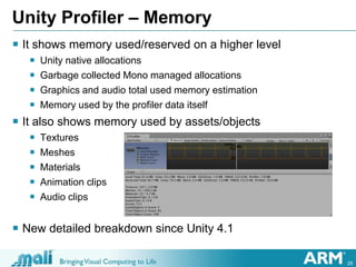 28
Unity Profiler – Memory
 It shows memory used/reserved on a higher level
 Unity native allocations
 Garbage collected Mono managed allocations
 Graphics and audio total used memory estimation
 Memory used by the profiler data itself
 It also shows memory used by assets/objects
 Textures
 Meshes
 Materials
 Animation clips
 Audio clips
 New detailed breakdown since Unity 4.1
 