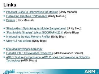 45
Links
 Practical Guide to Optimization for Mobiles (Unity Manual)
 Optimizing Graphics Performance (Unity Manual)
 Profiler (Unity Manual)
 ShadowGun: Optimizing for Mobile Sample Level (Unity Blog)
 “Fast Mobile Shaders” talk at SIGGRAPH 2011 (Unity Blog)
 Introducing the new Memory Profiler (Unity Blog)
 Unity 4.2 has arrived (Unity Blog)
 http://malideveloper.arm.com/
 OpenGL ES 3.0 Developer Resources (Mali Developer Center)
 ASTC Texture Compression: ARM Pushes the Envelope in Graphics
Technology (ARM Blogs)
 