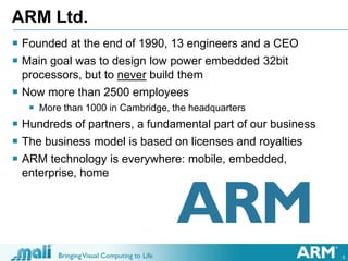 5
ARM Ltd.
 Founded at the end of 1990, 13 engineers and a CEO
 Main goal was to design low power embedded 32bit
processors, but to never build them
 Now more than 2500 employees
 More than 1000 in Cambridge, the headquarters
 Hundreds of partners, a fundamental part of our business
 The business model is based on licenses and royalties
 ARM technology is everywhere: mobile, embedded,
enterprise, home
 